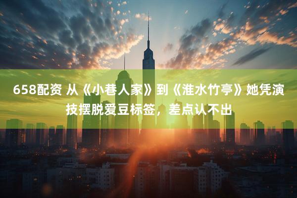 658配资 从《小巷人家》到《淮水竹亭》她凭演技摆脱爱豆标签，差点认不出