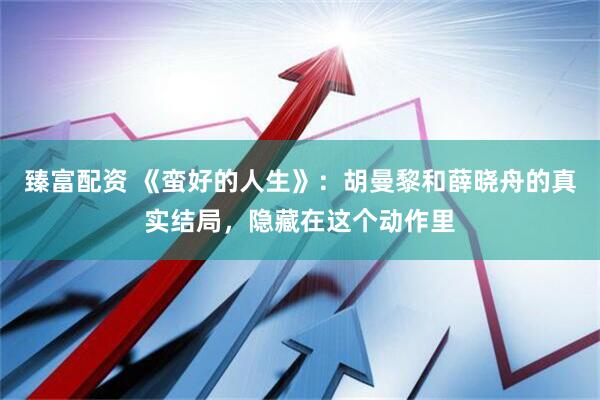 臻富配资 《蛮好的人生》：胡曼黎和薛晓舟的真实结局，隐藏在这个动作里