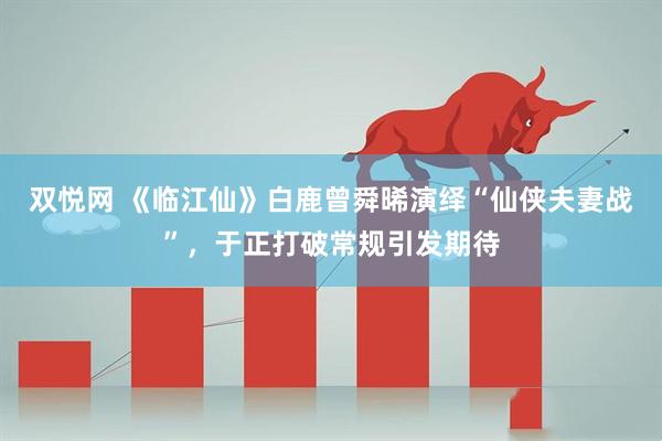 双悦网 《临江仙》白鹿曾舜晞演绎“仙侠夫妻战”，于正打破常规引发期待