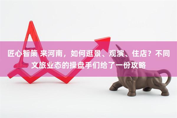 匠心智策 来河南，如何逛景、观演、住店？不同文旅业态的操盘手们给了一份攻略