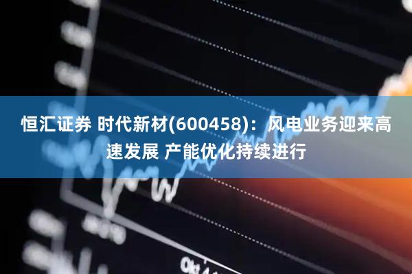 恒汇证券 时代新材(600458)：风电业务迎来高速发展 产能优化持续进行