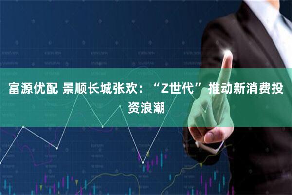 富源优配 景顺长城张欢：“Z世代” 推动新消费投资浪潮
