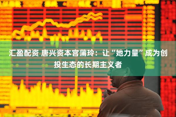 汇盈配资 唐兴资本宫蒲玲：让“她力量”成为创投生态的长期主义者