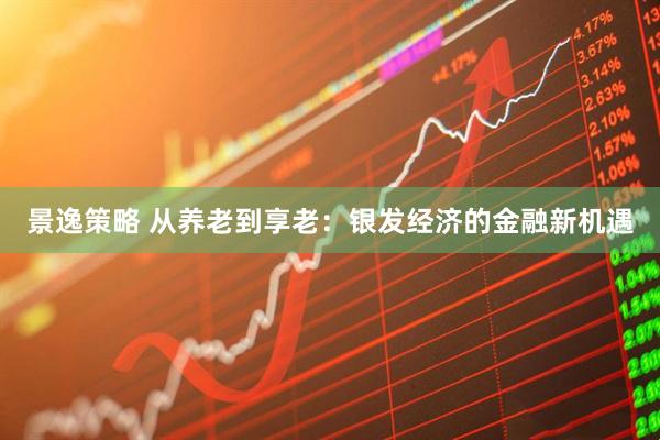 景逸策略 从养老到享老：银发经济的金融新机遇