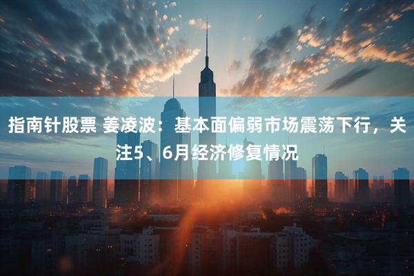 指南针股票 姜凌波：基本面偏弱市场震荡下行，关注5、6月经济修复情况