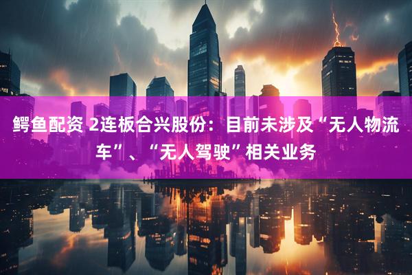 鳄鱼配资 2连板合兴股份：目前未涉及“无人物流车”、“无人驾驶”相关业务