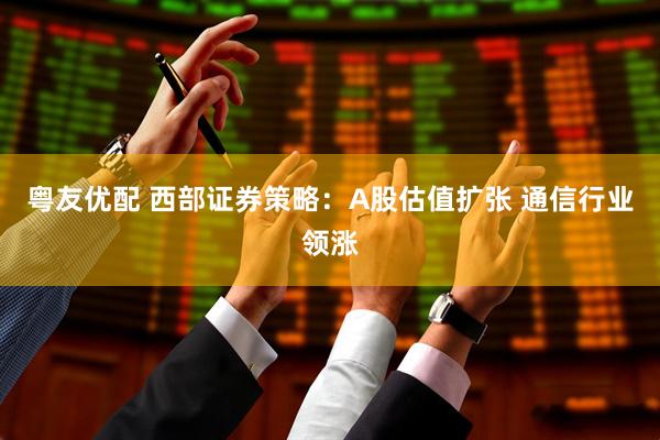 粤友优配 西部证券策略：A股估值扩张 通信行业领涨