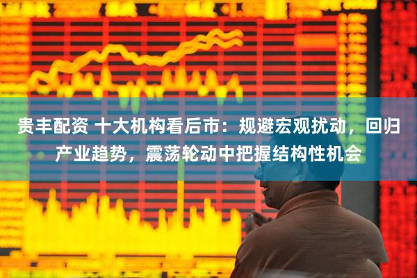 贵丰配资 十大机构看后市：规避宏观扰动，回归产业趋势，震荡轮动中把握结构性机会