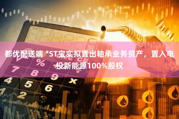 都优配送端 *ST宝实拟置出轴承业务资产，置入电投新能源100%股权