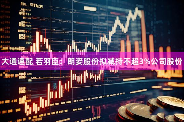 大通速配 若羽臣：朗姿股份拟减持不超3%公司股份