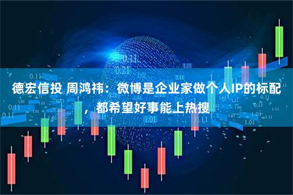 德宏信投 周鸿祎：微博是企业家做个人IP的标配，都希望好事能上热搜