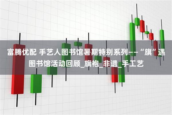 富腾优配 手艺人图书馆暑期特别系列——“旗”遇图书馆活动回顾_旗袍_非遗_手工艺