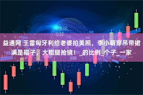 益通网 王雷匈牙利给老婆拍美照，李小萌穿吊带裙满是褶子，大粗腿抢镜！_的比例_个子_一家
