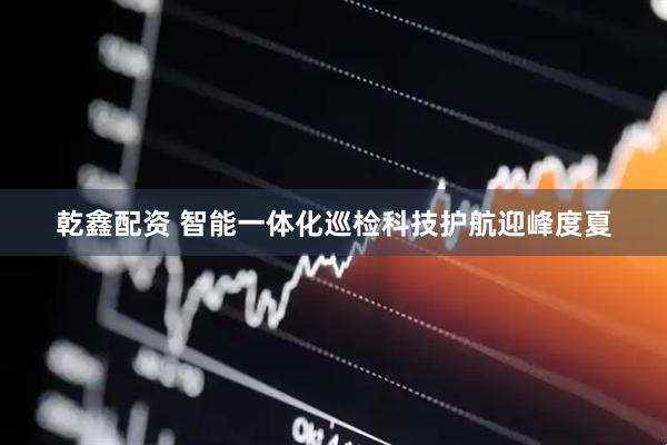 乾鑫配资 智能一体化巡检　科技护航迎峰度夏
