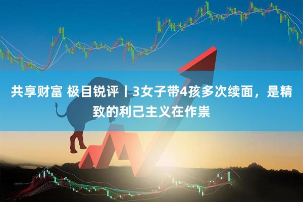 共享财富 极目锐评丨3女子带4孩多次续面，是精致的利己主义在作祟