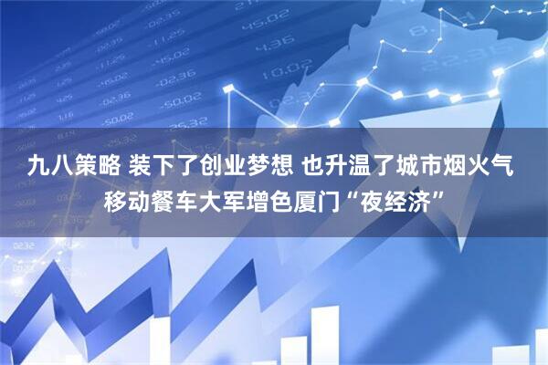 九八策略 装下了创业梦想 也升温了城市烟火气 移动餐车大军增色厦门“夜经济”