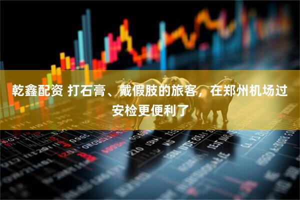 乾鑫配资 打石膏、戴假肢的旅客，在郑州机场过安检更便利了