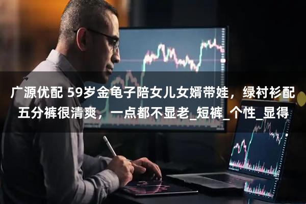 广源优配 59岁金龟子陪女儿女婿带娃，绿衬衫配五分裤很清爽，一点都不显老_短裤_个性_显得
