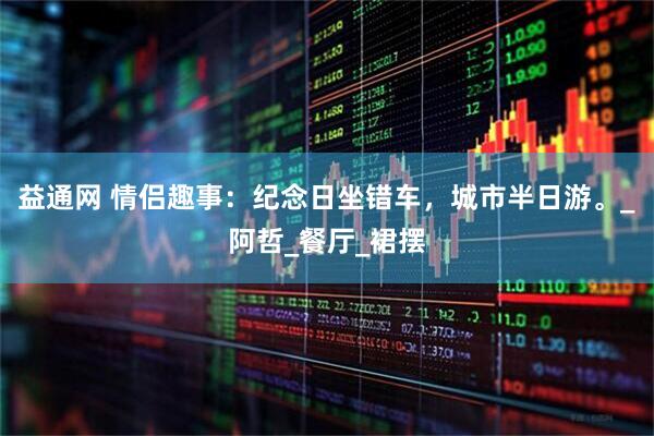 益通网 情侣趣事：纪念日坐错车，城市半日游。_阿哲_餐厅_裙摆