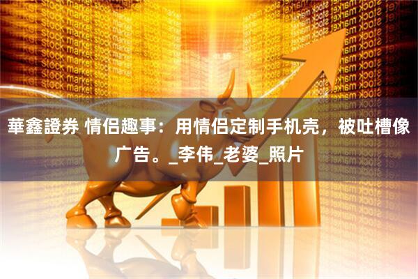 華鑫證券 情侣趣事：用情侣定制手机壳，被吐槽像广告。_李伟_老婆_照片
