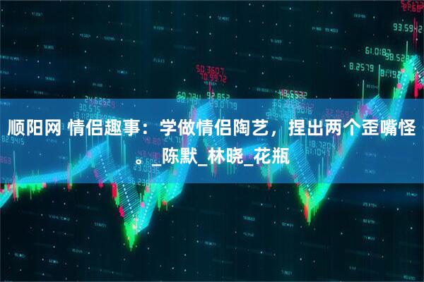 顺阳网 情侣趣事：学做情侣陶艺，捏出两个歪嘴怪。_陈默_林晓_花瓶
