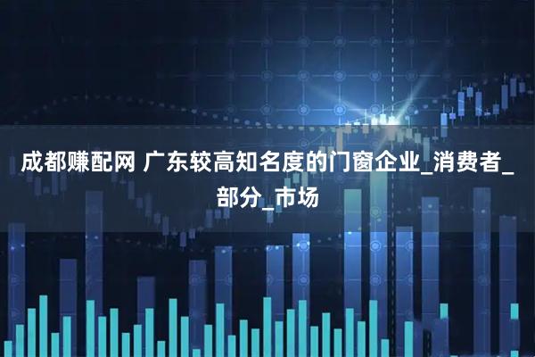 成都赚配网 广东较高知名度的门窗企业_消费者_部分_市场