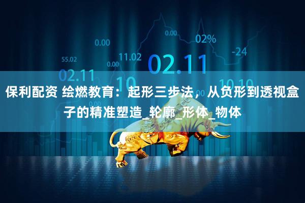 保利配资 绘燃教育：起形三步法，从负形到透视盒子的精准塑造_轮廓_形体_物体