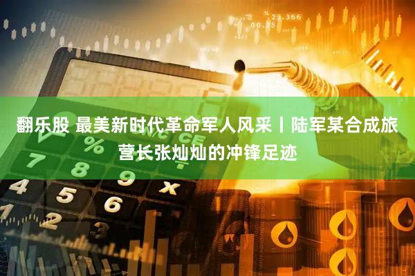 翻乐股 最美新时代革命军人风采丨陆军某合成旅营长张灿灿的冲锋足迹