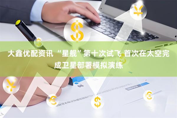 大鑫优配资讯 “星舰”第十次试飞 首次在太空完成卫星部署模拟演练