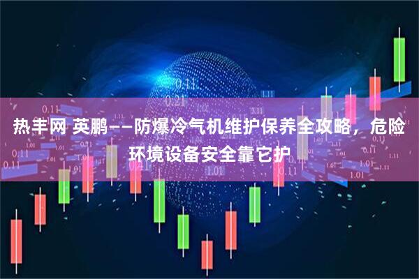 热丰网 英鹏——防爆冷气机维护保养全攻略，危险环境设备安全靠它护