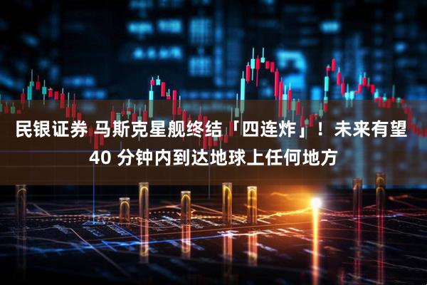 民银证券 马斯克星舰终结「四连炸」！未来有望 40 分钟内到达地球上任何地方
