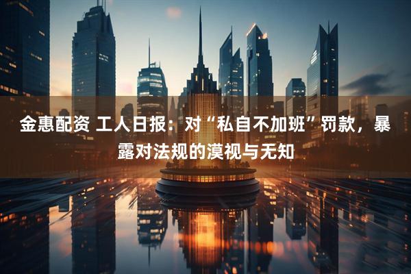 金惠配资 工人日报：对“私自不加班”罚款，暴露对法规的漠视与无知