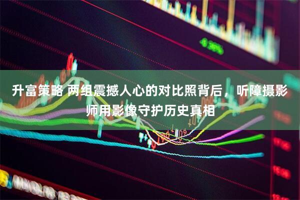 升富策略 两组震撼人心的对比照背后，听障摄影师用影像守护历史真相