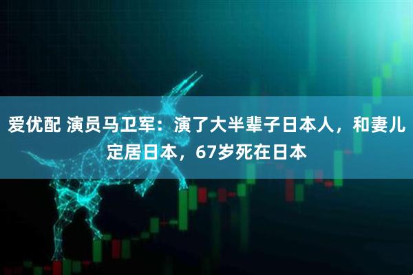 爱优配 演员马卫军：演了大半辈子日本人，和妻儿定居日本，67岁死在日本