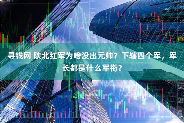 寻钱网 陕北红军为啥没出元帅？下辖四个军，军长都是什么军衔？