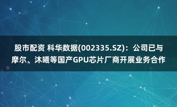 股市配资 科华数据(002335.SZ)：公司已与摩尔、沐曦等国产GPU芯片厂商开展业务合作