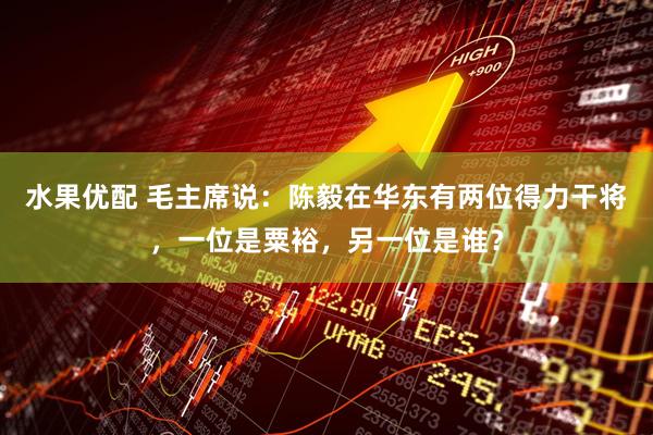 水果优配 毛主席说：陈毅在华东有两位得力干将，一位是粟裕，另一位是谁？