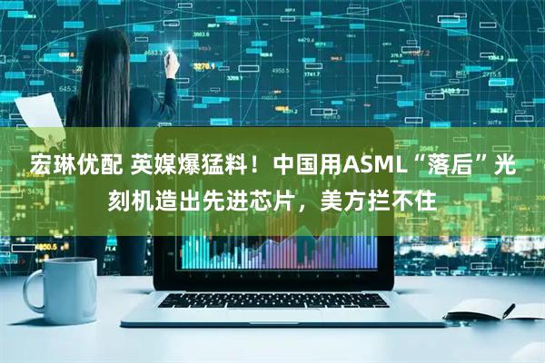 宏琳优配 英媒爆猛料！中国用ASML“落后”光刻机造出先进芯片，美方拦不住