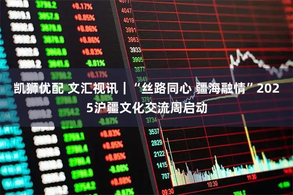 凯狮优配 文汇视讯|“丝路同心 疆海融情”2025沪疆文化交流周启动