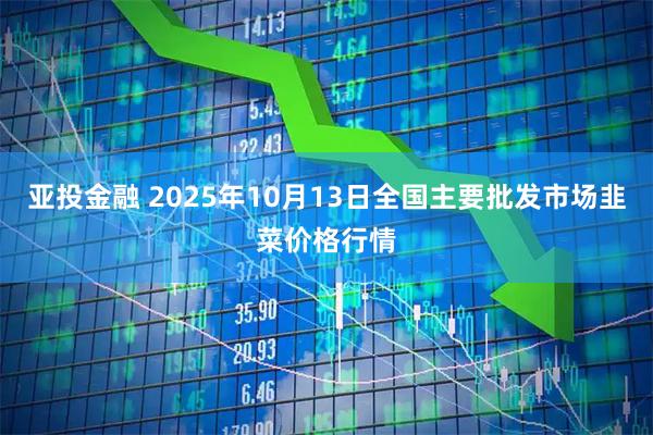 亚投金融 2025年10月13日全国主要批发市场韭菜价格行情