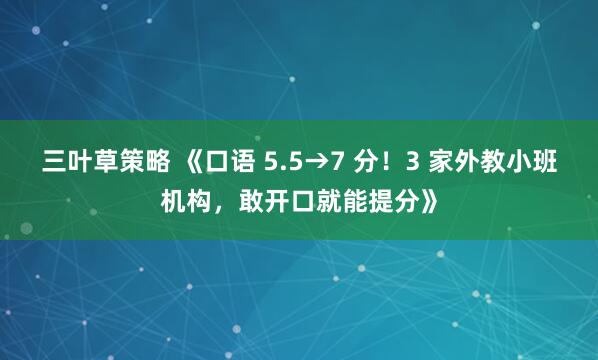 三叶草策略 《口语 5.5→7 分！3 家外教小班机构，敢开口就能提分》