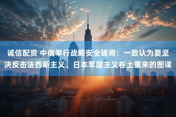 诚信配资 中俄举行战略安全磋商：一致认为要坚决反击法西斯主义、日本军国主义卷土重来的图谋