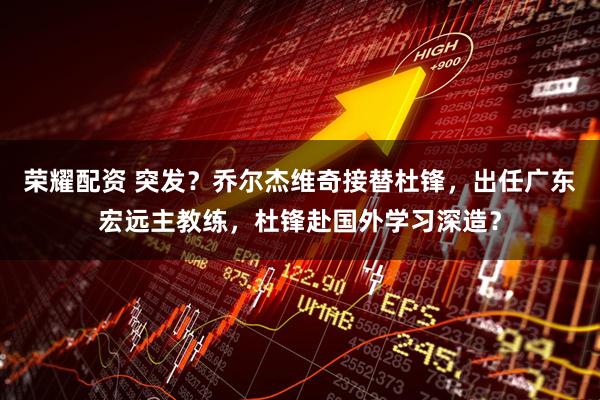 荣耀配资 突发？乔尔杰维奇接替杜锋，出任广东宏远主教练，杜锋赴国外学习深造？