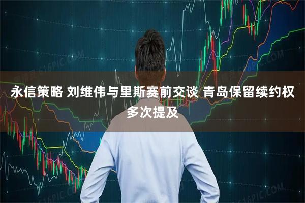 永信策略 刘维伟与里斯赛前交谈 青岛保留续约权多次提及
