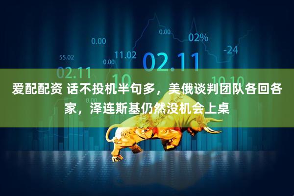 爱配配资 话不投机半句多，美俄谈判团队各回各家，泽连斯基仍然没机会上桌