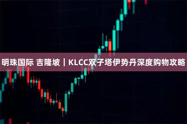 明珠国际 吉隆坡｜KLCC双子塔伊势丹深度购物攻略