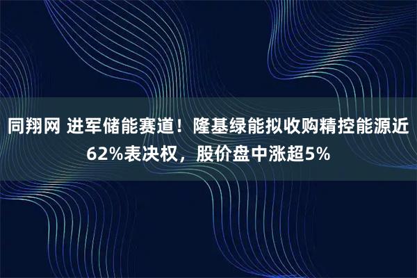 同翔网 进军储能赛道！隆基绿能拟收购精控能源近62%表决权，股价盘中涨超5%