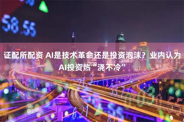证配所配资 AI是技术革命还是投资泡沫?业内认为AI投资热“浇不冷”