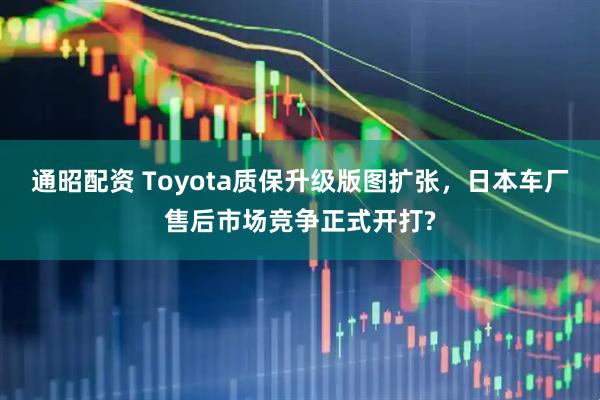 通昭配资 Toyota质保升级版图扩张,日本车厂售后市场竞争正式开打?