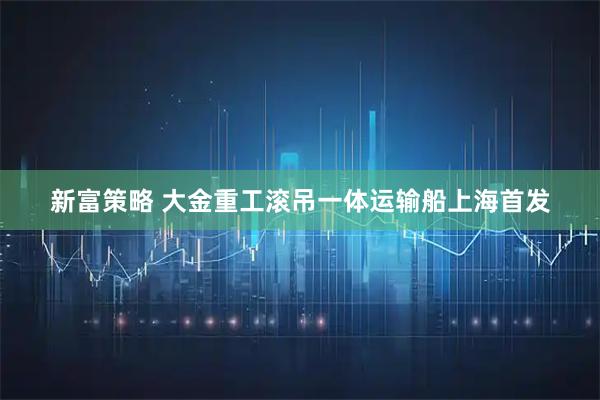 新富策略 大金重工滚吊一体运输船上海首发